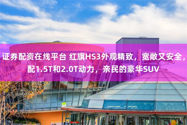 证券配资在线平台 红旗HS3外观精致，宽敞又安全，配1.5T和2.0T动力，亲民的豪华SUV