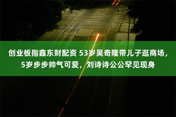 创业板指鑫东财配资 53岁吴奇隆带儿子逛商场，5岁步步帅气可爱，刘诗诗公公罕见现身