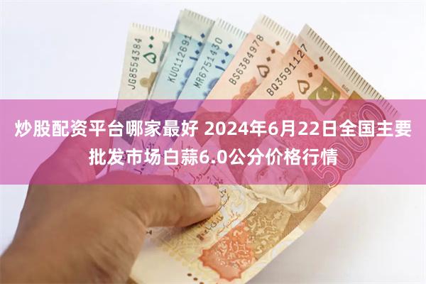 炒股配资平台哪家最好 2024年6月22日全国主要批发市场白蒜6.0公分价格行情