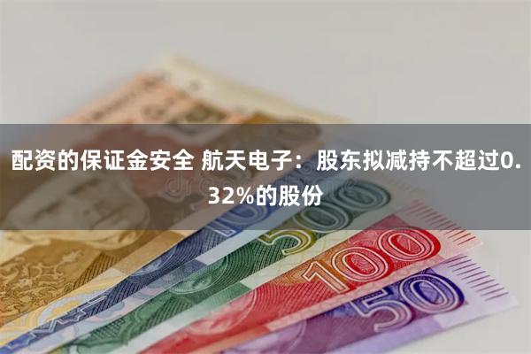 配资的保证金安全 航天电子：股东拟减持不超过0.32%的股份