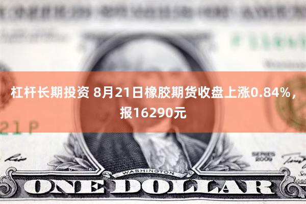 杠杆长期投资 8月21日橡胶期货收盘上涨0.84%，报16290元