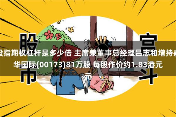 股指期权杠杆是多少倍 主席兼董事总经理吕志和增持嘉华国际(00173)81万股 每股作价约1.83港元