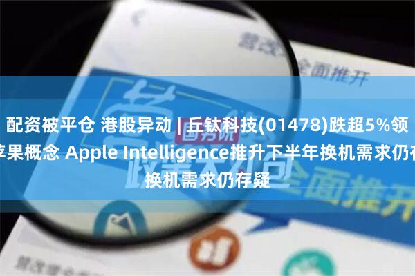 配资被平仓 港股异动 | 丘钛科技(01478)跌超5%领跌苹果概念 Apple Intelligence推升下半年换机需求仍存疑