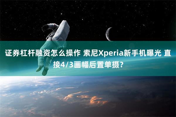 证券杠杆融资怎么操作 索尼Xperia新手机曝光 直接4/3画幅后置单摄？