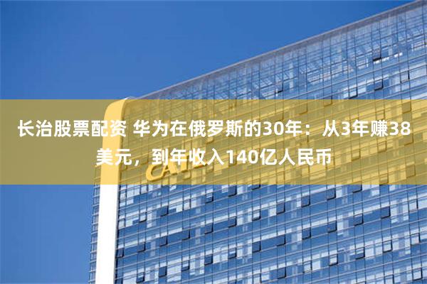 长治股票配资 华为在俄罗斯的30年：从3年赚38美元，到年收入140亿人民币