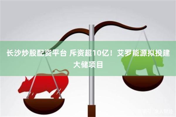 长沙炒股配资平台 斥资超10亿！艾罗能源拟投建大储项目