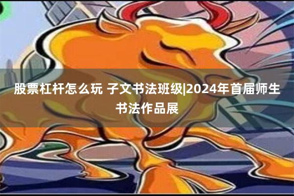 股票杠杆怎么玩 子文书法班级|2024年首届师生书法作品展