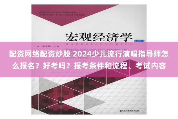 配资网络配资炒股 2024少儿流行演唱指导师怎么报名？好考吗？报考条件和流程、考试内容