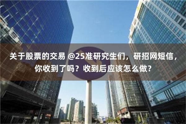 关于股票的交易 @25准研究生们，研招网短信，你收到了吗？收到后应该怎么做？