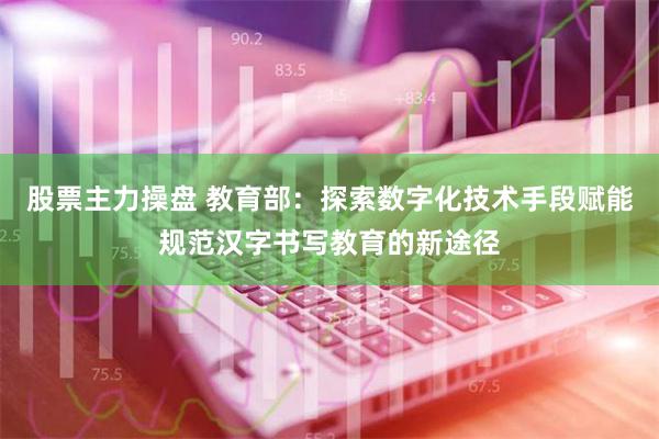 股票主力操盘 教育部：探索数字化技术手段赋能规范汉字书写教育的新途径