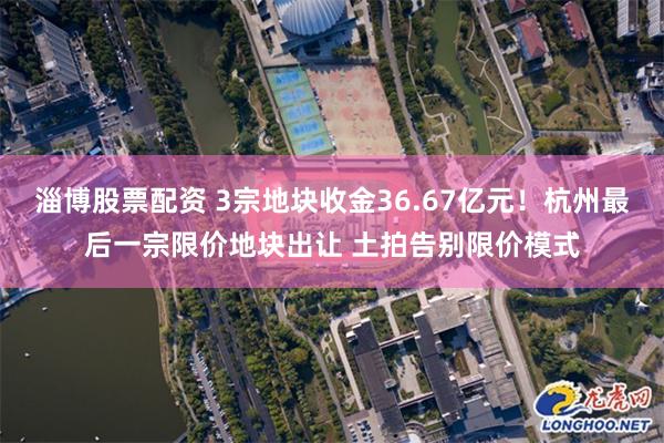 淄博股票配资 3宗地块收金36.67亿元！杭州最后一宗限价地块出让 土拍告别限价模式