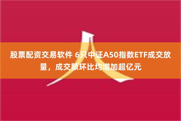 股票配资交易软件 6只中证A50指数ETF成交放量，成交额环比均增加超亿元