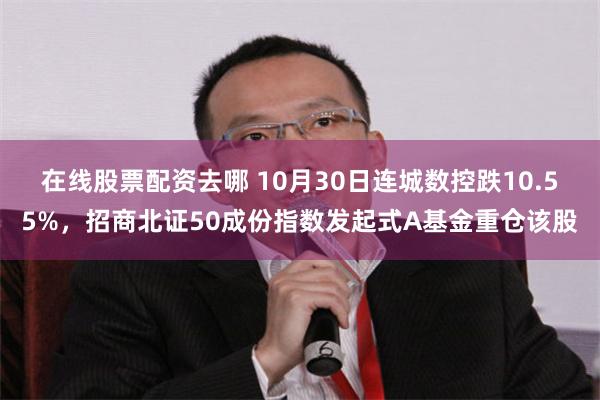 在线股票配资去哪 10月30日连城数控跌10.55%，招商北证50成份指数发起式A基金重仓该股