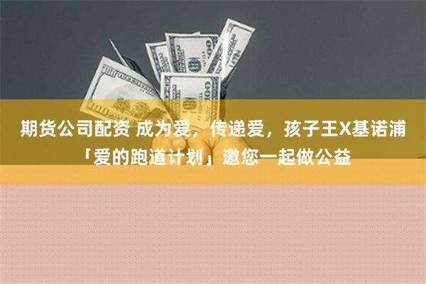 期货公司配资 成为爱，传递爱，孩子王X基诺浦「爱的跑道计划」邀您一起做公益