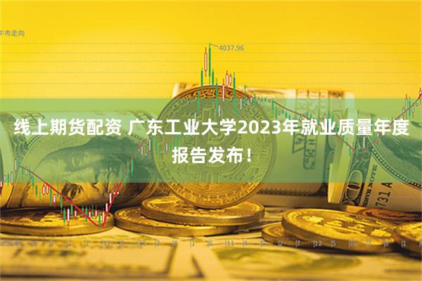 线上期货配资 广东工业大学2023年就业质量年度报告发布！