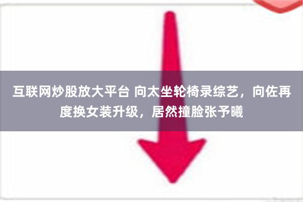 互联网炒股放大平台 向太坐轮椅录综艺，向佐再度换女装升级，居然撞脸张予曦