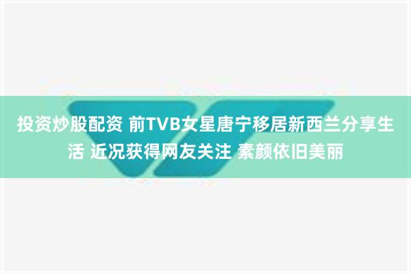 投资炒股配资 前TVB女星唐宁移居新西兰分享生活 近况获得网友关注 素颜依旧美丽