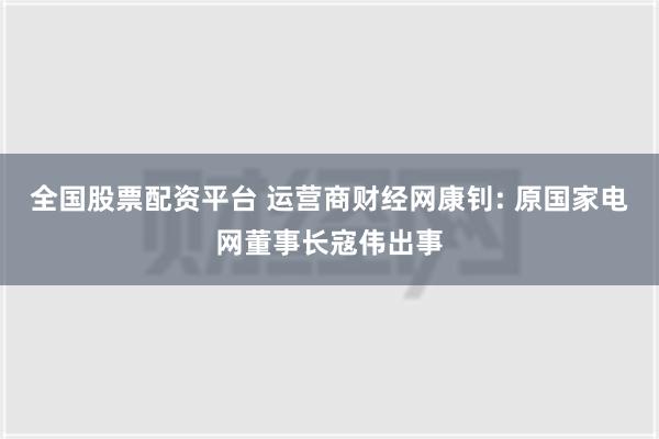 全国股票配资平台 运营商财经网康钊: 原国家电网董事长寇伟出事