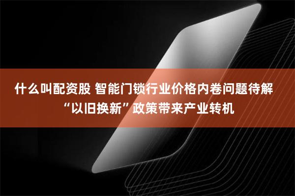 什么叫配资股 智能门锁行业价格内卷问题待解  “以旧换新”政策带来产业转机