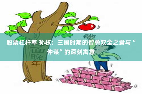 股票杠杆率 孙权：三国时期的智勇双全之君与“仲谋”的深刻寓意