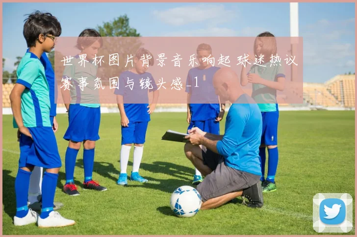 世界杯图片背景音乐响起 球迷热议赛事氛围与镜头感_1