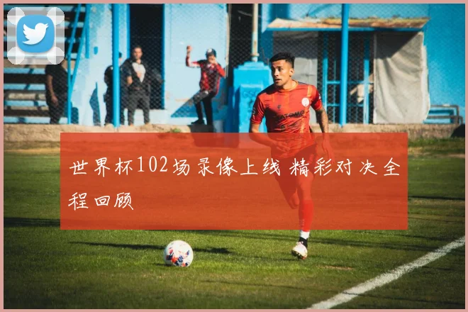 世界杯102场录像上线 精彩对决全程回顾
