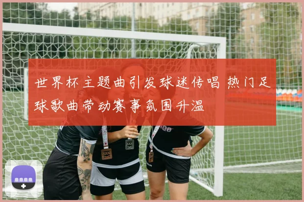 世界杯主题曲引发球迷传唱 热门足球歌曲带动赛事氛围升温