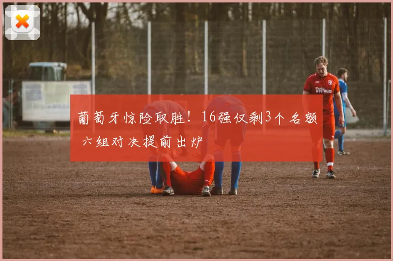 葡萄牙惊险取胜！16强仅剩3个名额 六组对决提前出炉