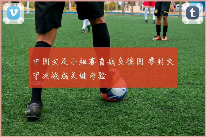 中国女足小组赛首战负德国 零封失守次战成关键考验