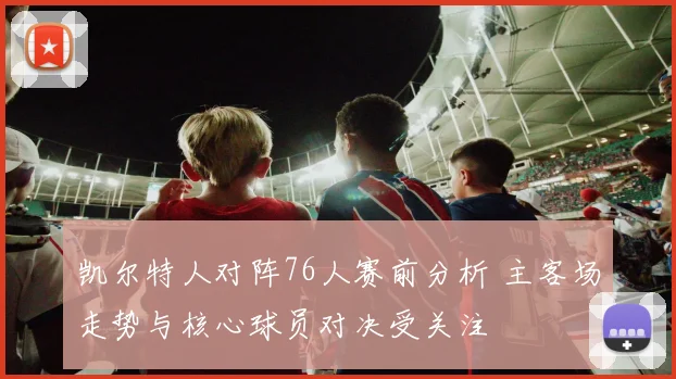 凯尔特人对阵76人赛前分析 主客场走势与核心球员对决受关注