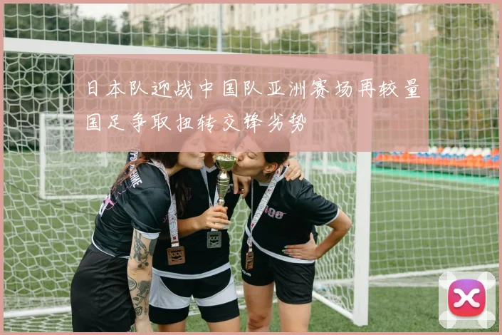 日本队迎战中国队亚洲赛场再较量国足争取扭转交锋劣势