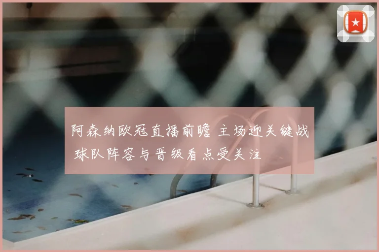 阿森纳欧冠直播前瞻 主场迎关键战 球队阵容与晋级看点受关注