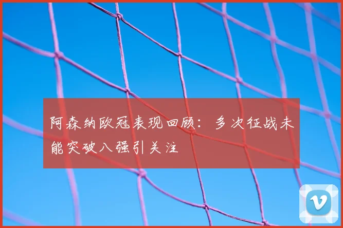 阿森纳欧冠表现回顾：多次征战未能突破八强引关注