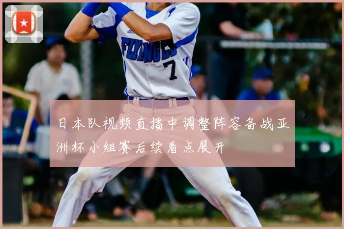 日本队视频直播中调整阵容备战亚洲杯小组赛后续看点展开