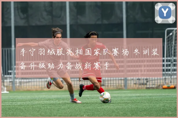 李宁羽绒服亮相国家队赛场 冬训装备升级助力备战新赛季