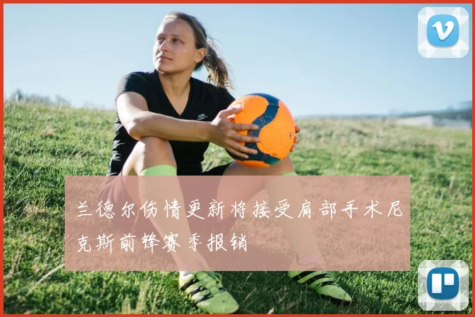 兰德尔伤情更新将接受肩部手术尼克斯前锋赛季报销