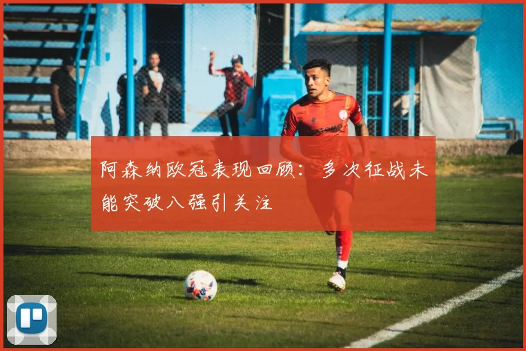 阿森纳欧冠表现回顾：多次征战未能突破八强引关注