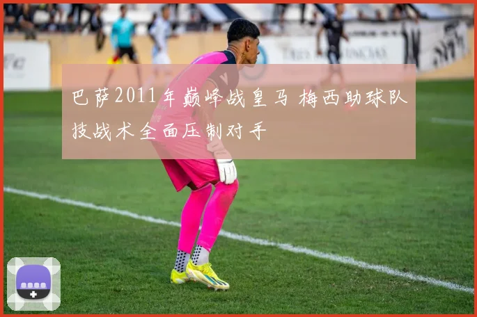 巴萨2011年巅峰战皇马 梅西助球队技战术全面压制对手