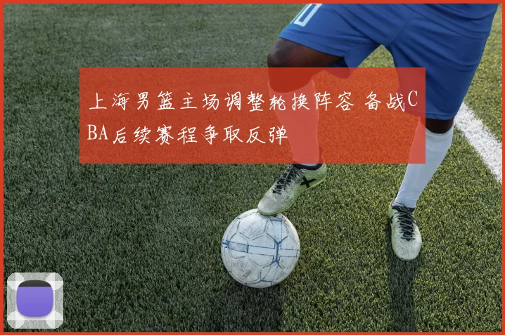 上海男篮主场调整轮换阵容 备战CBA后续赛程争取反弹