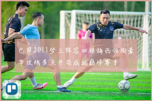 巴萨2011梦三阵容回顾梅西领衔豪华攻线多点开花成就巅峰赛季