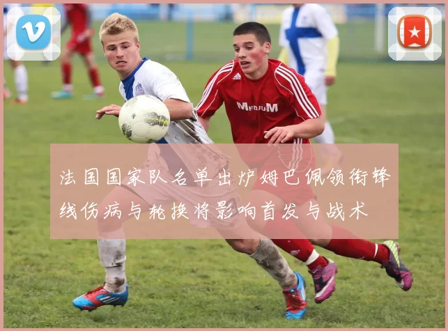 法国国家队名单出炉姆巴佩领衔锋线伤病与轮换将影响首发与战术