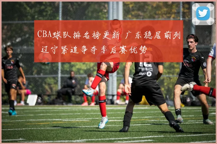 CBA球队排名榜更新 广东稳居前列 辽宁紧追争夺季后赛优势
