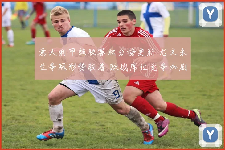 意大利甲级联赛积分榜更新 尤文米兰争冠形势胶着 欧战席位竞争加剧