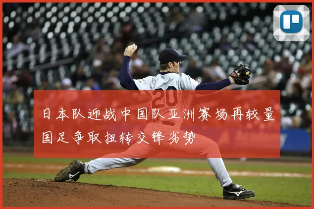 日本队迎战中国队亚洲赛场再较量国足争取扭转交锋劣势