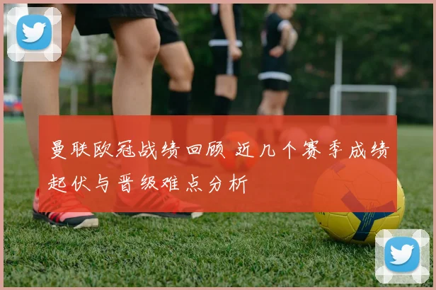 曼联欧冠战绩回顾 近几个赛季成绩起伏与晋级难点分析