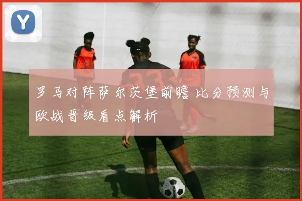 罗马对阵萨尔茨堡前瞻 比分预测与欧战晋级看点解析