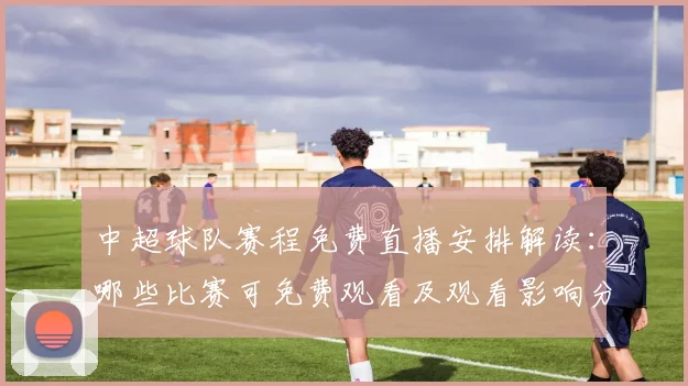 中超球队赛程免费直播安排解读：哪些比赛可免费观看及观看影响分析