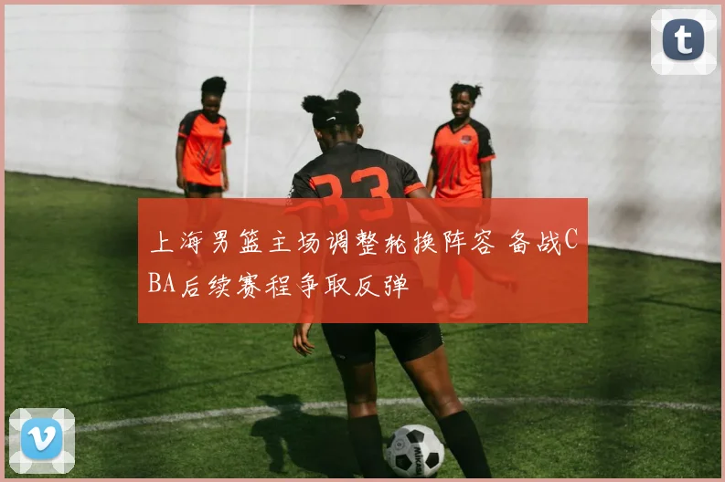 上海男篮主场调整轮换阵容 备战CBA后续赛程争取反弹