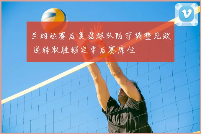 兰姆达赛后复盘球队防守调整见效 逆转取胜锁定季后赛席位