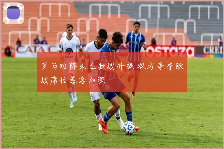 罗马对阵米兰激战升级 双方争夺欧战席位悬念加深